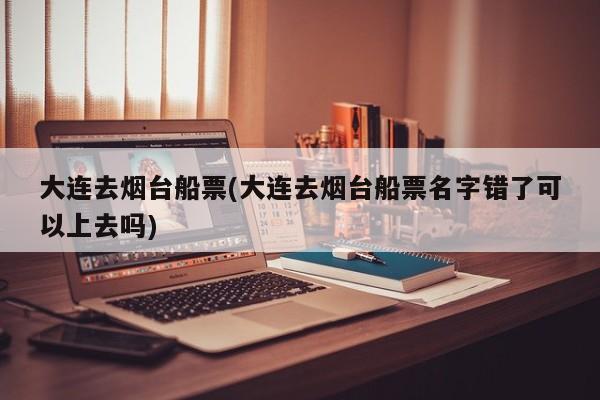 大连去烟台船票(大连去烟台船票名字错了可以上去吗)