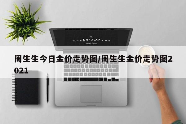 周生生今日金价走势图/周生生金价走势图2021