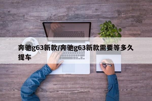 奔驰g63新款/奔驰g63新款需要等多久提车