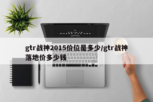 gtr战神2015价位是多少/gtr战神落地价多少钱