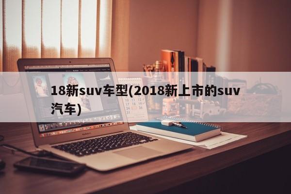 18新suv车型(2018新上市的suv汽车)