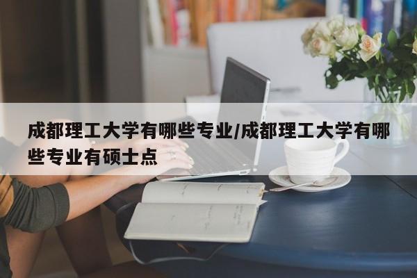 成都理工大学有哪些专业/成都理工大学有哪些专业有硕士点