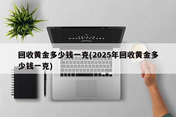 回收黄金多少钱一克(2025年回收黄金多少钱一克)