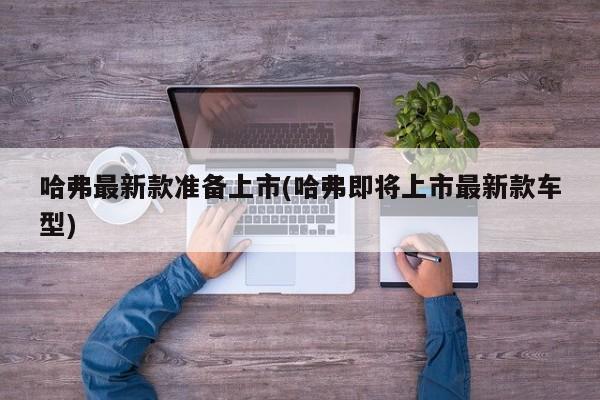 哈弗最新款准备上市(哈弗即将上市最新款车型)