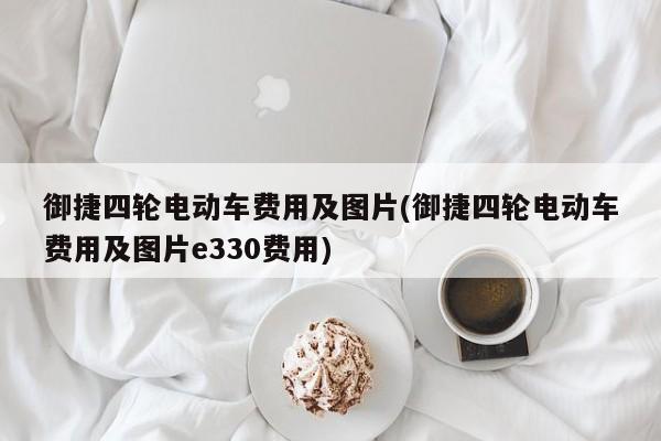 御捷四轮电动车费用及图片(御捷四轮电动车费用及图片e330费用)