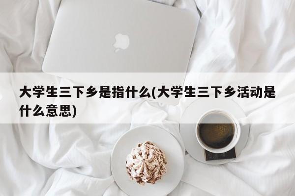 大学生三下乡是指什么(大学生三下乡活动是什么意思)