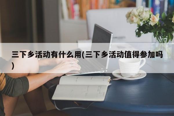 三下乡活动有什么用(三下乡活动值得参加吗)