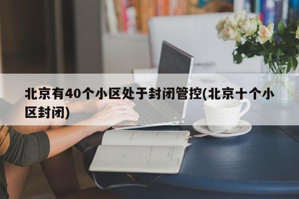 北京有40个小区处于封闭管控(北京十个小区封闭)