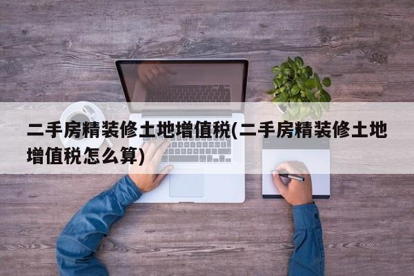 二手房精装修土地增值税(二手房精装修土地增值税怎么算)