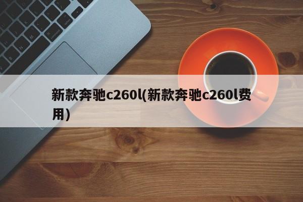 新款奔驰c260l(新款奔驰c260l费用)