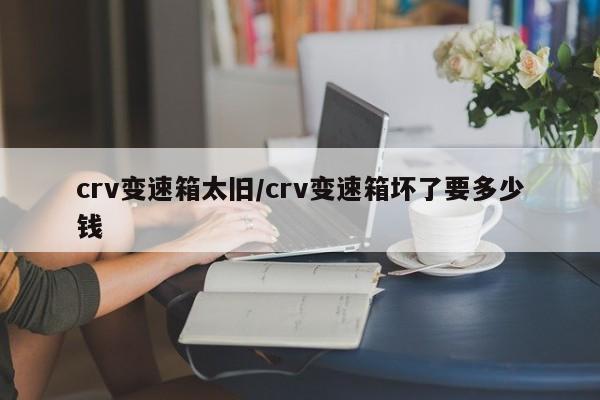 crv变速箱太旧/crv变速箱坏了要多少钱