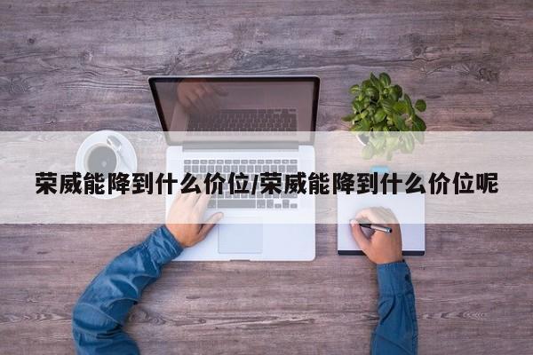荣威能降到什么价位/荣威能降到什么价位呢