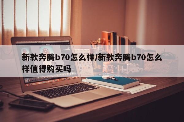 新款奔腾b70怎么样/新款奔腾b70怎么样值得购买吗