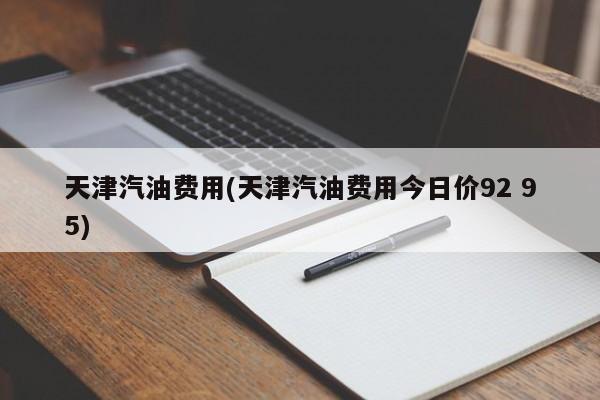 天津汽油费用(天津汽油费用今日价92 95)