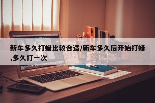 新车多久打蜡比较合适/新车多久后开始打蜡,多久打一次