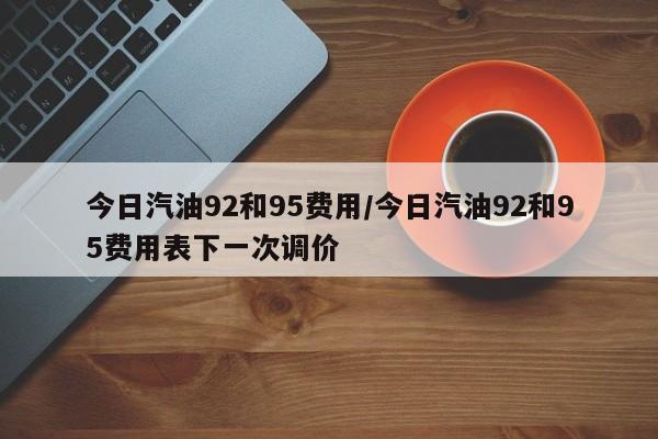 今日汽油92和95费用/今日汽油92和95费用表下一次调价