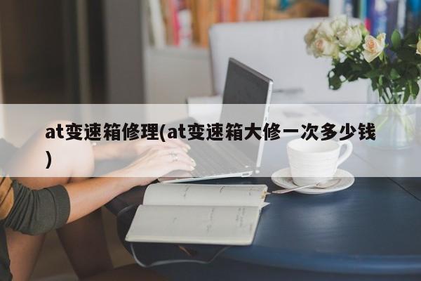at变速箱修理(at变速箱大修一次多少钱)