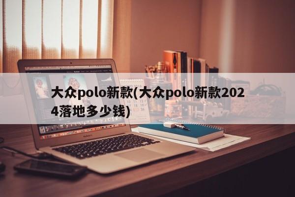 大众polo新款(大众polo新款2024落地多少钱)