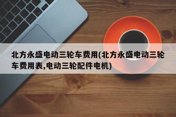 北方永盛电动三轮车费用(北方永盛电动三轮车费用表,电动三轮配件电机)