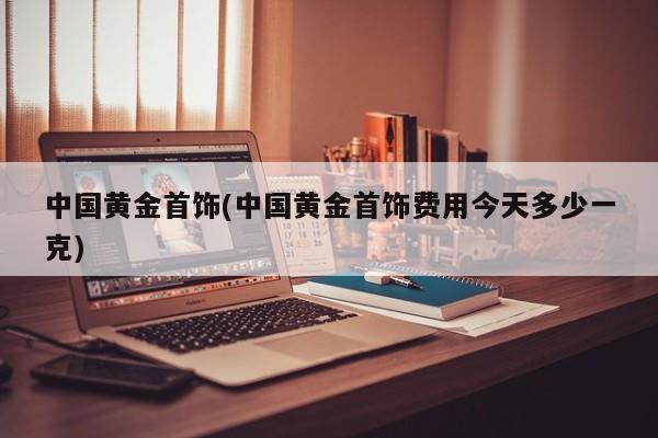 中国黄金首饰(中国黄金首饰费用今天多少一克)