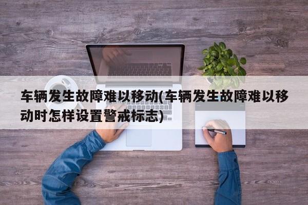 车辆发生故障难以移动(车辆发生故障难以移动时怎样设置警戒标志)