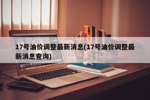 17号油价调整最新消息(17号油价调整最新消息查询)