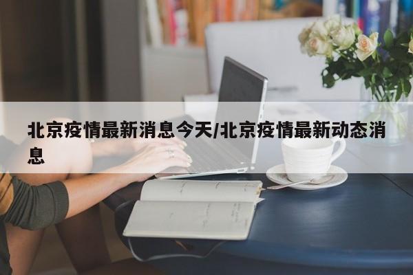 北京疫情最新消息今天/北京疫情最新动态消息