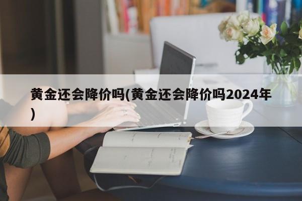 黄金还会降价吗(黄金还会降价吗2024年)