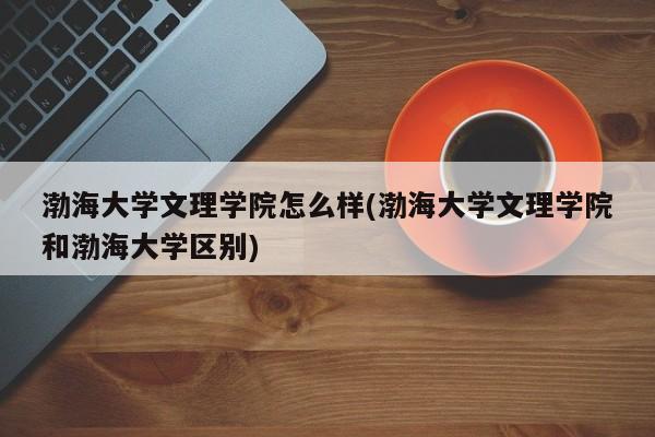 渤海大学文理学院怎么样(渤海大学文理学院和渤海大学区别)