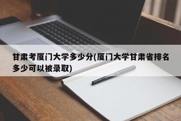 甘肃考厦门大学多少分(厦门大学甘肃省排名多少可以被录取)