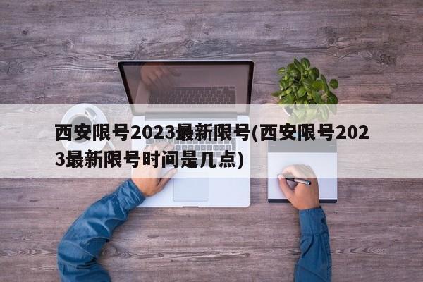 西安限号2023最新限号(西安限号2023最新限号时间是几点)