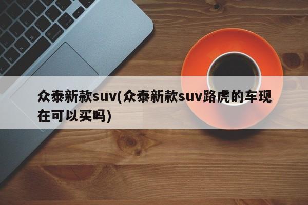 众泰新款suv(众泰新款suv路虎的车现在可以买吗)