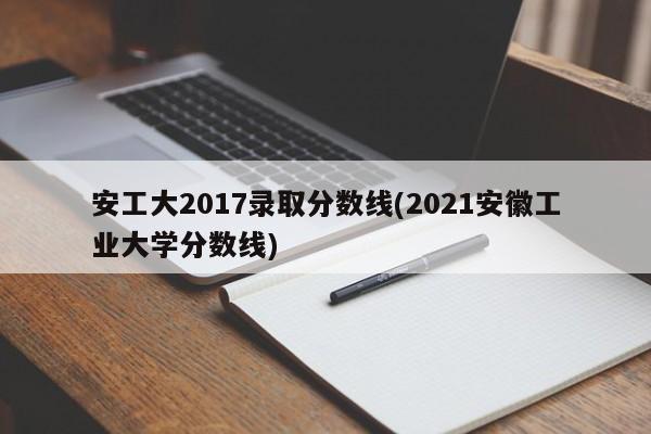 安工大2017录取分数线(2021安徽工业大学分数线)
