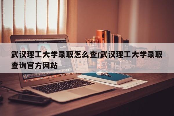 武汉理工大学录取怎么查/武汉理工大学录取查询官方网站