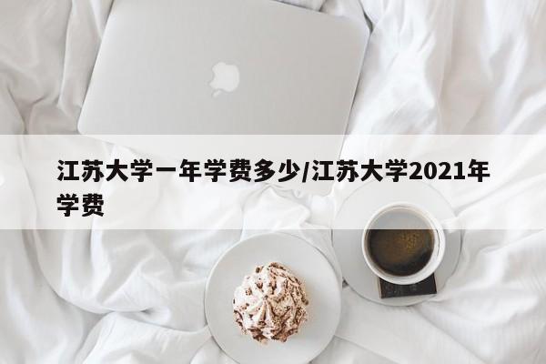 江苏大学一年学费多少/江苏大学2021年学费
