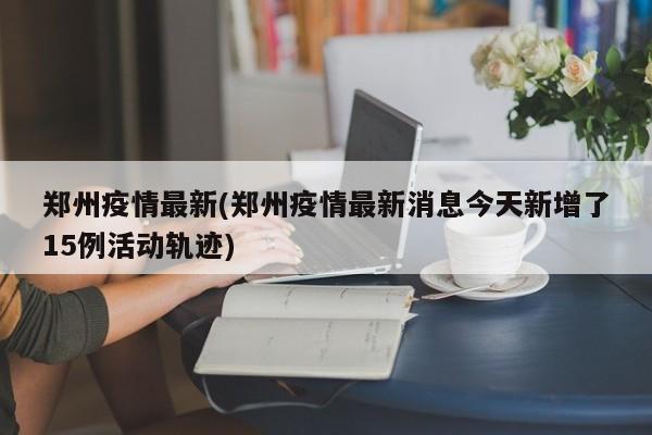 郑州疫情最新(郑州疫情最新消息今天新增了15例活动轨迹)