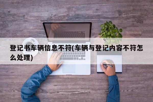 登记书车辆信息不符(车辆与登记内容不符怎么处理)