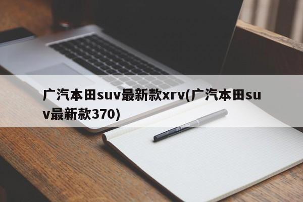 广汽本田suv最新款xrv(广汽本田suv最新款370)