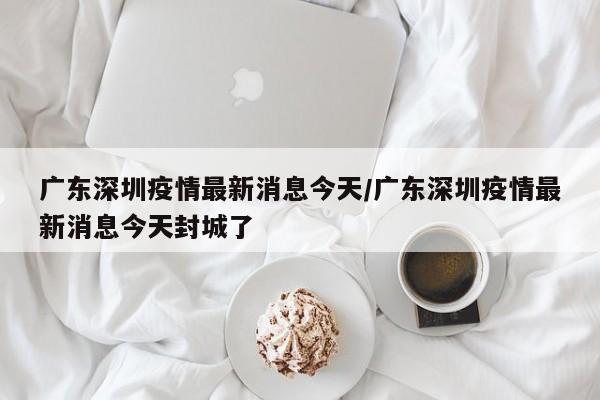 广东深圳疫情最新消息今天/广东深圳疫情最新消息今天封城了