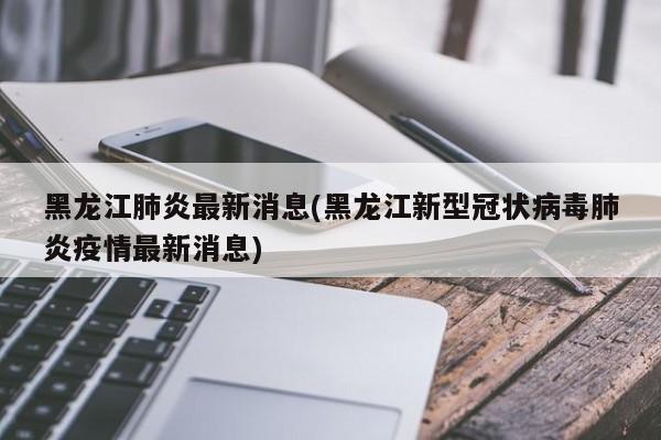 黑龙江肺炎最新消息(黑龙江新型冠状病毒肺炎疫情最新消息)