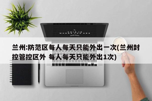 兰州:防范区每人每天只能外出一次(兰州封控管控区外 每人每天只能外出1次)