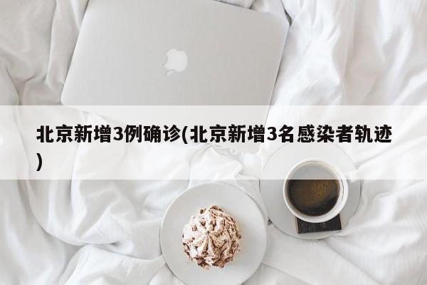 北京新增3例确诊(北京新增3名感染者轨迹)