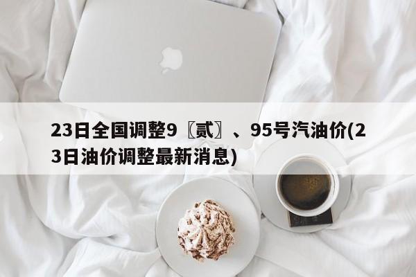 23日全国调整9〖贰〗、95号汽油价(23日油价调整最新消息)