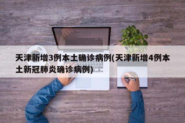 天津新增3例本土确诊病例(天津新增4例本土新冠肺炎确诊病例)