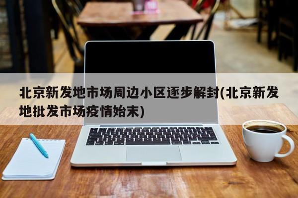 北京新发地市场周边小区逐步解封(北京新发地批发市场疫情始末)