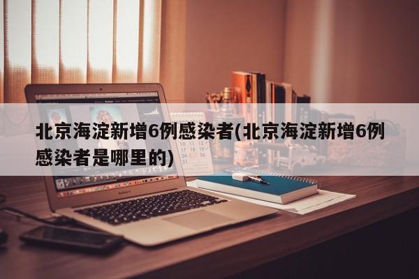北京海淀新增6例感染者(北京海淀新增6例感染者是哪里的)
