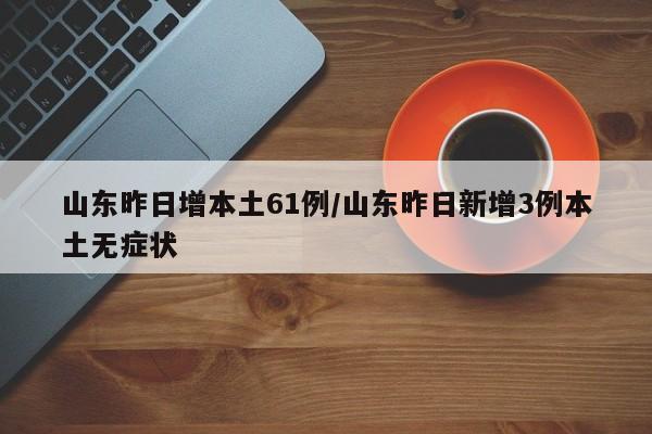 山东昨日增本土61例/山东昨日新增3例本土无症状