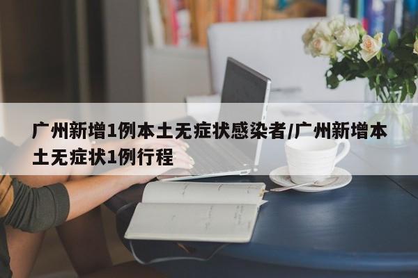 广州新增1例本土无症状感染者/广州新增本土无症状1例行程