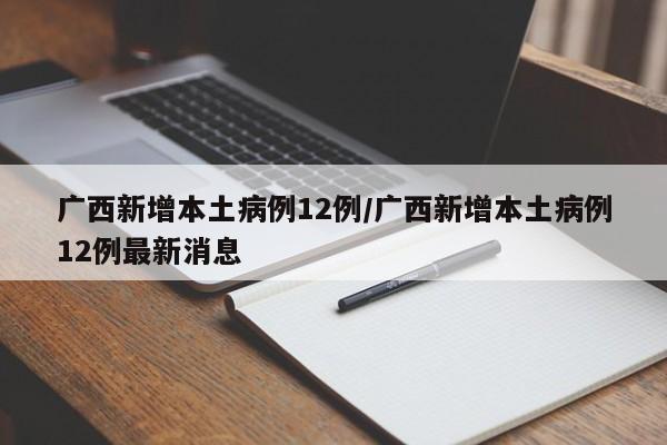 广西新增本土病例12例/广西新增本土病例12例最新消息