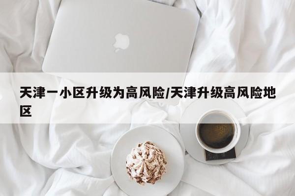 天津一小区升级为高风险/天津升级高风险地区
